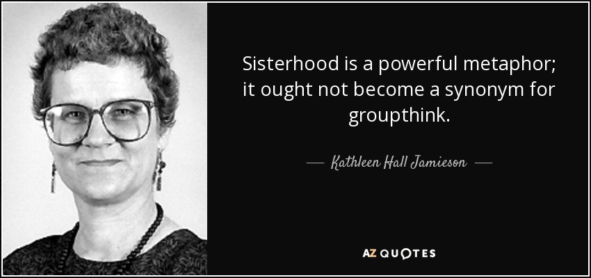 Sisterhood is a powerful metaphor; it ought not become a synonym for groupthink. - Kathleen Hall Jamieson