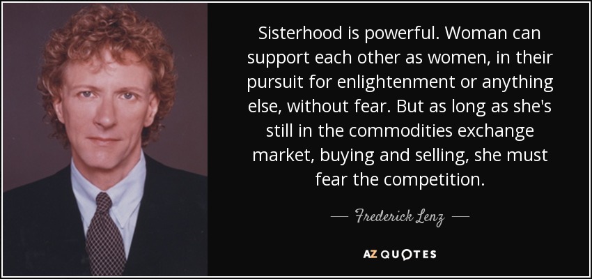Sisterhood is powerful. Woman can support each other as women, in their pursuit for enlightenment or anything else, without fear. But as long as she's still in the commodities exchange market, buying and selling, she must fear the competition. - Frederick Lenz