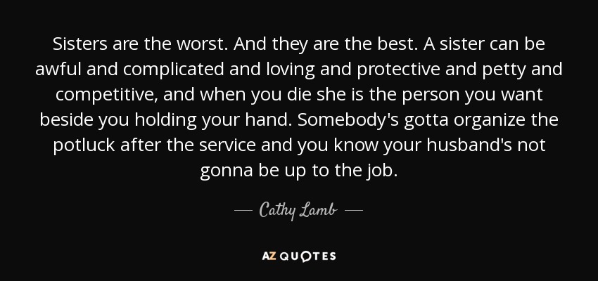 Sisters are the worst. And they are the best. A sister can be awful and complicated and loving and protective and petty and competitive, and when you die she is the person you want beside you holding your hand. Somebody's gotta organize the potluck after the service and you know your husband's not gonna be up to the job. - Cathy Lamb