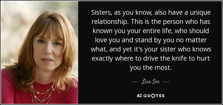 Sisters, as you know, also have a unique relationship. This is the person who has known you your entire life, who should love you and stand by you no matter what, and yet it's your sister who knows exactly where to drive the knife to hurt you the most. - Lisa See