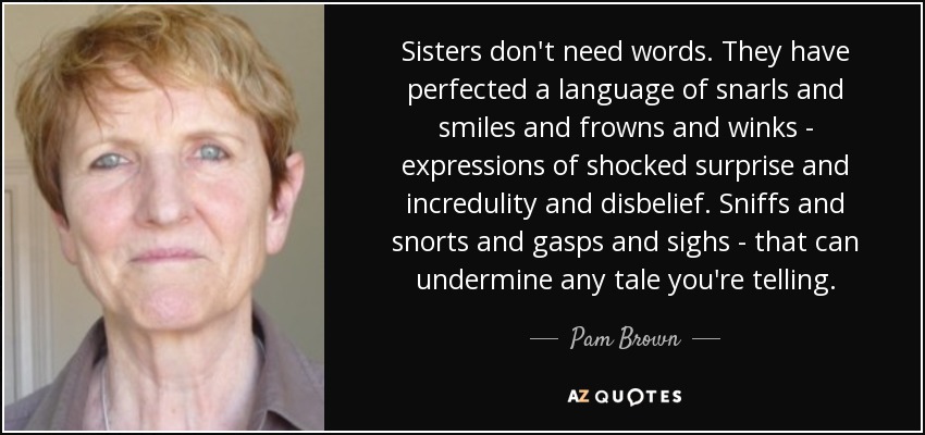 Sisters don't need words. They have perfected a language of snarls and smiles and frowns and winks - expressions of shocked surprise and incredulity and disbelief. Sniffs and snorts and gasps and sighs - that can undermine any tale you're telling. - Pam Brown