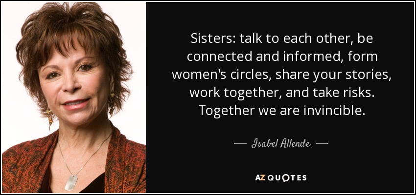 Sisters: talk to each other, be connected and informed, form women's circles, share your stories, work together, and take risks. Together we are invincible. - Isabel Allende