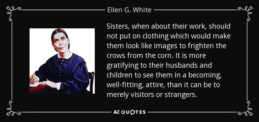 Sisters, when about their work, should not put on clothing which would make them look like images to frighten the crows from the corn. It is more gratifying to their husbands and children to see them in a becoming, well-fitting, attire, than it can be to merely visitors or strangers. - Ellen G. White