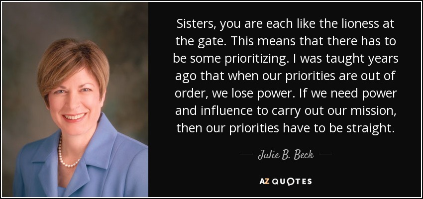 Sisters, you are each like the lioness at the gate. This means that there has to be some prioritizing. I was taught years ago that when our priorities are out of order, we lose power. If we need power and influence to carry out our mission, then our priorities have to be straight. - Julie B. Beck