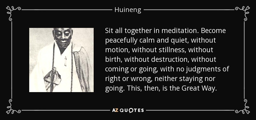 Sit all together in meditation. Become peacefully calm and quiet, without motion, without stillness, without birth, without destruction, without coming or going, with no judgments of right or wrong, neither staying nor going. This, then, is the Great Way. - Huineng