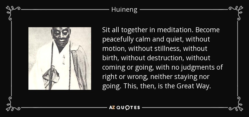 Sit all together in meditation. Become peacefully calm and quiet, without motion, without stillness, without birth, without destruction, without coming or going, with no judgments of right or wrong, neither staying nor going. This, then, is the Great Way. - Huineng