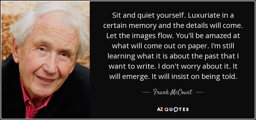 Sit and quiet yourself. Luxuriate in a certain memory and the details will come. Let the images flow. You'll be amazed at what will come out on paper. I'm still learning what it is about the past that I want to write. I don't worry about it. It will emerge. It will insist on being told. - Frank McCourt