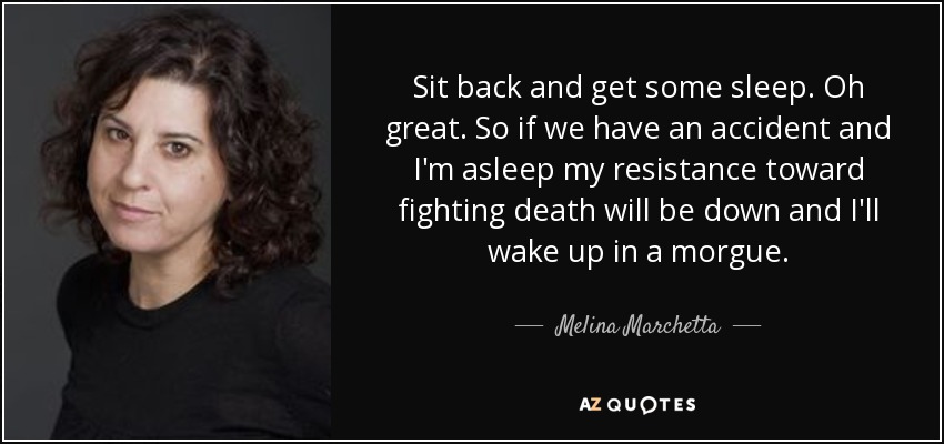 Sit back and get some sleep. Oh great. So if we have an accident and I'm asleep my resistance toward fighting death will be down and I'll wake up in a morgue. - Melina Marchetta