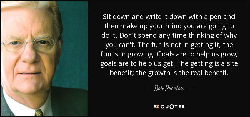 Sit down and write it down with a pen and then make up your mind you are going to do it. Don't spend any time thinking of why you can't. The fun is not in getting it, the fun is in growing. Goals are to help us grow, goals are to help us get. The getting is a site benefit; the growth is the real benefit. - Bob Proctor