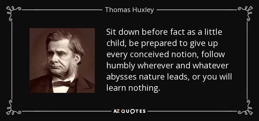 Sit down before fact as a little child, be prepared to give up every conceived notion, follow humbly wherever and whatever abysses nature leads, or you will learn nothing. - Thomas Huxley
