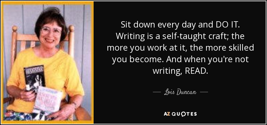 Sit down every day and DO IT. Writing is a self-taught craft; the more you work at it, the more skilled you become. And when you're not writing, READ. - Lois Duncan