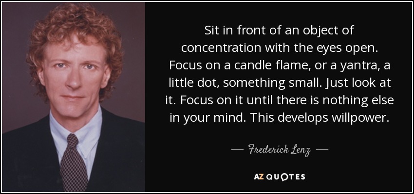 Sit in front of an object of concentration with the eyes open. Focus on a candle flame, or a yantra, a little dot, something small. Just look at it. Focus on it until there is nothing else in your mind. This develops willpower. - Frederick Lenz