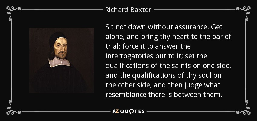 Sit not down without assurance. Get alone, and bring thy heart to the bar of trial; force it to answer the interrogatories put to it; set the qualifications of the saints on one side, and the qualifications of thy soul on the other side, and then judge what resemblance there is between them. - Richard Baxter