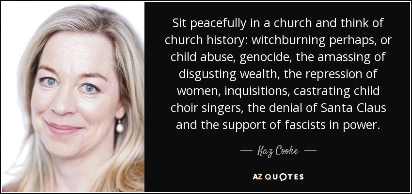 Sit peacefully in a church and think of church history: witchburning perhaps, or child abuse, genocide, the amassing of disgusting wealth, the repression of women, inquisitions, castrating child choir singers, the denial of Santa Claus and the support of fascists in power. - Kaz Cooke