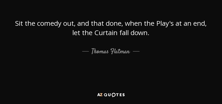 Sit the comedy out, and that done, when the Play's at an end, let the Curtain fall down. - Thomas Flatman