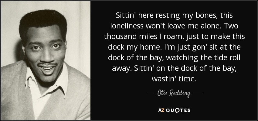 Sittin' here resting my bones, this loneliness won't leave me alone. Two thousand miles I roam, just to make this dock my home. I'm just gon' sit at the dock of the bay, watching the tide roll away. Sittin' on the dock of the bay, wastin' time. - Otis Redding