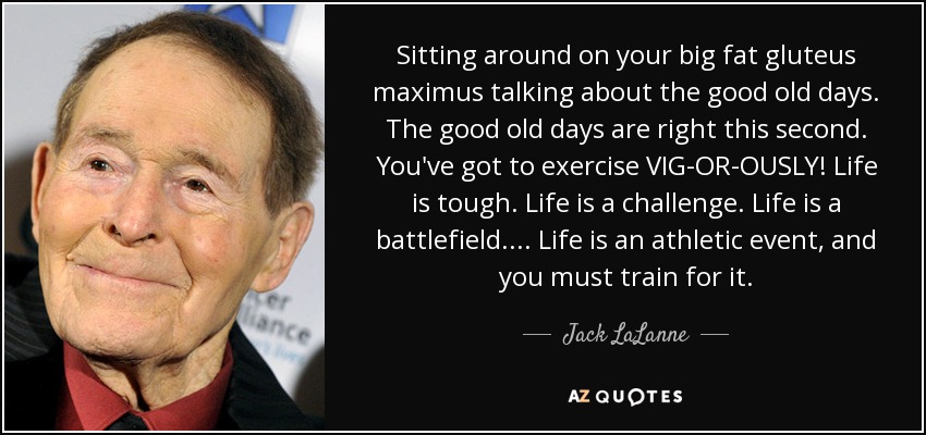 Sitting around on your big fat gluteus maximus talking about the good old days. The good old days are right this second. You've got to exercise VIG-OR-OUSLY! Life is tough. Life is a challenge. Life is a battlefield... . Life is an athletic event, and you must train for it. - Jack LaLanne