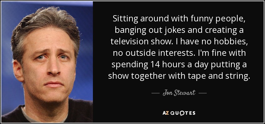 Sitting around with funny people, banging out jokes and creating a television show. I have no hobbies, no outside interests. I'm fine with spending 14 hours a day putting a show together with tape and string. - Jon Stewart