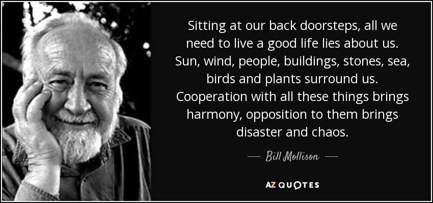 Sitting at our back doorsteps, all we need to live a good life lies about us. Sun, wind, people, buildings, stones, sea, birds and plants surround us. Cooperation with all these things brings harmony, opposition to them brings disaster and chaos. - Bill Mollison