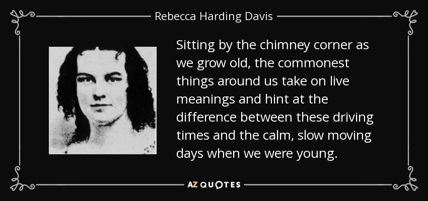 Sitting by the chimney corner as we grow old, the commonest things around us take on live meanings and hint at the difference between these driving times and the calm, slow moving days when we were young. - Rebecca Harding Davis