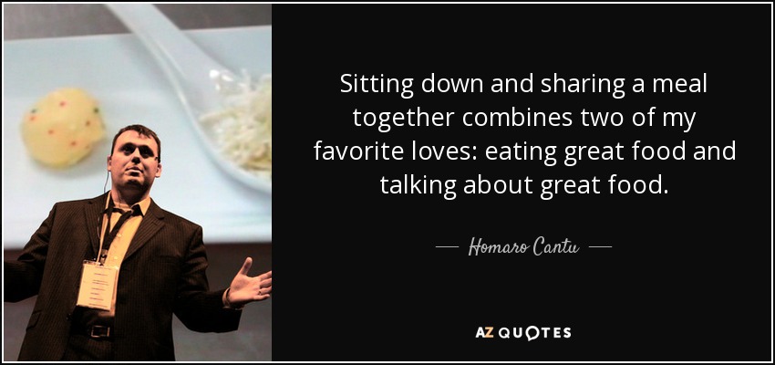 Sitting down and sharing a meal together combines two of my favorite loves: eating great food and talking about great food. - Homaro Cantu