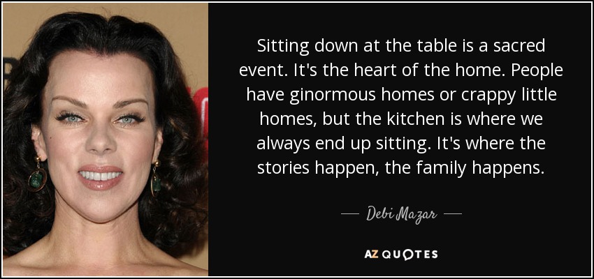 Sitting down at the table is a sacred event. It's the heart of the home. People have ginormous homes or crappy little homes, but the kitchen is where we always end up sitting. It's where the stories happen, the family happens. - Debi Mazar