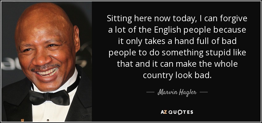 Sitting here now today, I can forgive a lot of the English people because it only takes a hand full of bad people to do something stupid like that and it can make the whole country look bad. - Marvin Hagler