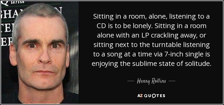 Sitting in a room, alone, listening to a CD is to be lonely. Sitting in a room alone with an LP crackling away, or sitting next to the turntable listening to a song at a time via 7-inch single is enjoying the sublime state of solitude. - Henry Rollins
