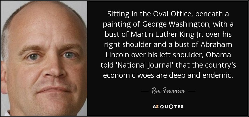 Sitting in the Oval Office, beneath a painting of George Washington, with a bust of Martin Luther King Jr. over his right shoulder and a bust of Abraham Lincoln over his left shoulder, Obama told 'National Journal' that the country's economic woes are deep and endemic. - Ron Fournier