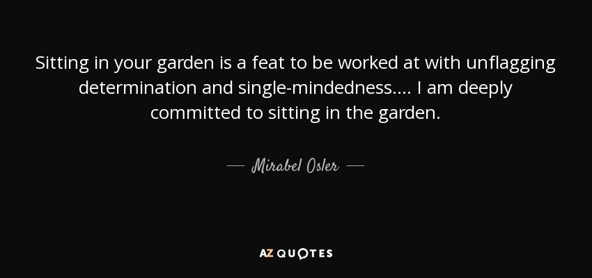 Sitting in your garden is a feat to be worked at with unflagging determination and single-mindedness. . . . I am deeply committed to sitting in the garden. - Mirabel Osler