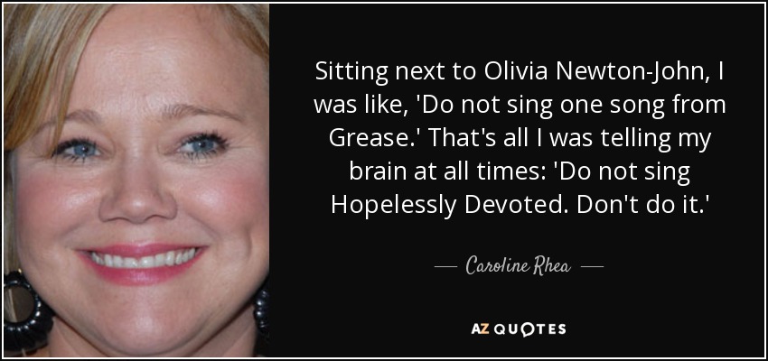 Sitting next to Olivia Newton-John, I was like, 'Do not sing one song from Grease.' That's all I was telling my brain at all times: 'Do not sing Hopelessly Devoted. Don't do it.' - Caroline Rhea