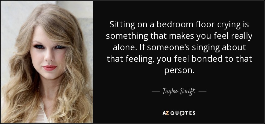 Sitting on a bedroom floor crying is something that makes you feel really alone. If someone's singing about that feeling, you feel bonded to that person. - Taylor Swift