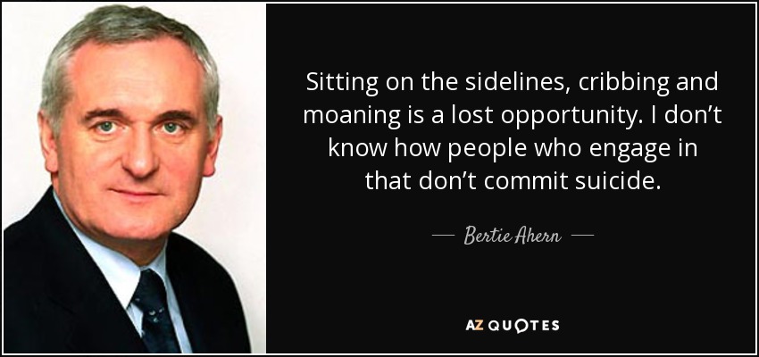 Sitting on the sidelines, cribbing and moaning is a lost opportunity. I don’t know how people who engage in that don’t commit suicide. - Bertie Ahern