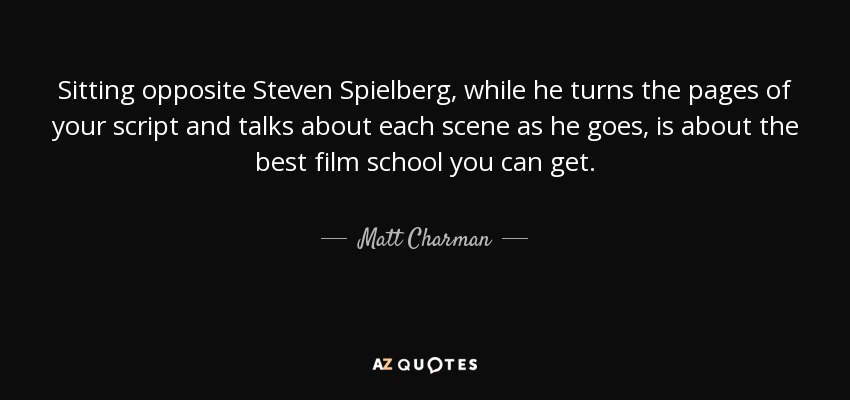 Sitting opposite Steven Spielberg, while he turns the pages of your script and talks about each scene as he goes, is about the best film school you can get. - Matt Charman