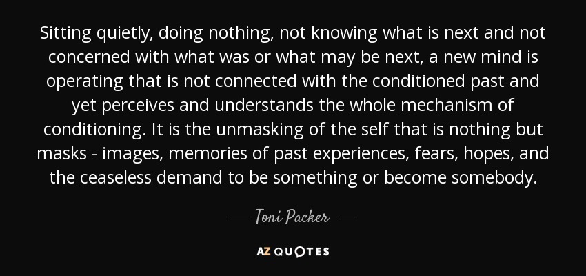 Sitting quietly, doing nothing, not knowing what is next and not concerned with what was or what may be next, a new mind is operating that is not connected with the conditioned past and yet perceives and understands the whole mechanism of conditioning. It is the unmasking of the self that is nothing but masks - images, memories of past experiences, fears, hopes, and the ceaseless demand to be something or become somebody. - Toni Packer