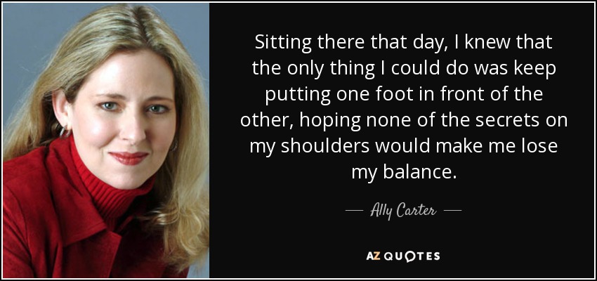 Sitting there that day, I knew that the only thing I could do was keep putting one foot in front of the other, hoping none of the secrets on my shoulders would make me lose my balance. - Ally Carter
