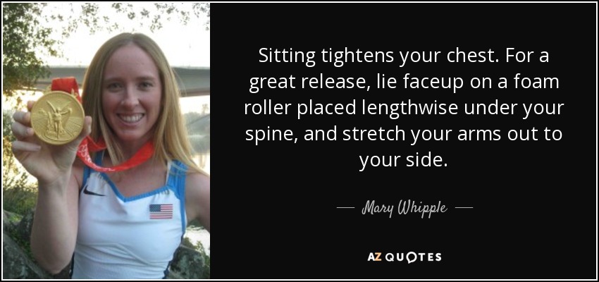 Sitting tightens your chest. For a great release, lie faceup on a foam roller placed lengthwise under your spine, and stretch your arms out to your side. - Mary Whipple