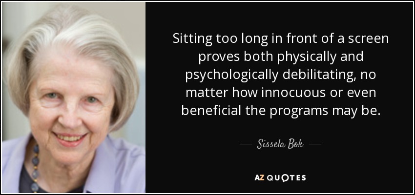 Sitting too long in front of a screen proves both physically and psychologically debilitating, no matter how innocuous or even beneficial the programs may be. - Sissela Bok