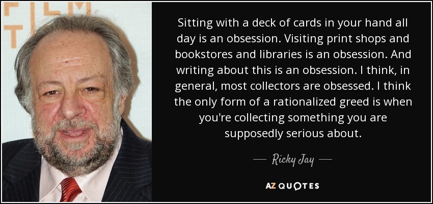 Sitting with a deck of cards in your hand all day is an obsession. Visiting print shops and bookstores and libraries is an obsession. And writing about this is an obsession. I think, in general, most collectors are obsessed. I think the only form of a rationalized greed is when you're collecting something you are supposedly serious about. - Ricky Jay