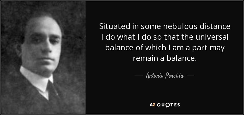 Situated in some nebulous distance I do what I do so that the universal balance of which I am a part may remain a balance. - Antonio Porchia
