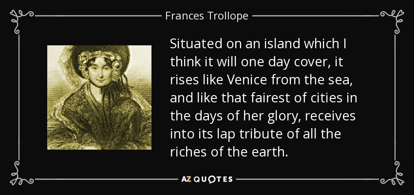Situated on an island which I think it will one day cover, it rises like Venice from the sea, and like that fairest of cities in the days of her glory, receives into its lap tribute of all the riches of the earth. - Frances Trollope