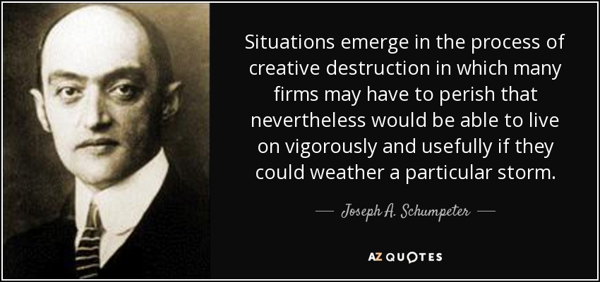 Situations emerge in the process of creative destruction in which many firms may have to perish that nevertheless would be able to live on vigorously and usefully if they could weather a particular storm. - Joseph A. Schumpeter