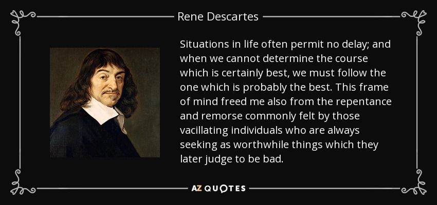 Situations in life often permit no delay; and when we cannot determine the course which is certainly best, we must follow the one which is probably the best. This frame of mind freed me also from the repentance and remorse commonly felt by those vacillating individuals who are always seeking as worthwhile things which they later judge to be bad. - Rene Descartes