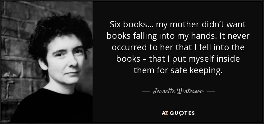 Six books… my mother didn’t want books falling into my hands. It never occurred to her that I fell into the books – that I put myself inside them for safe keeping. - Jeanette Winterson