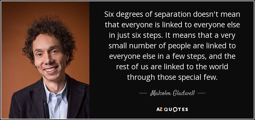 Six degrees of separation doesn't mean that everyone is linked to everyone else in just six steps. It means that a very small number of people are linked to everyone else in a few steps, and the rest of us are linked to the world through those special few. - Malcolm Gladwell
