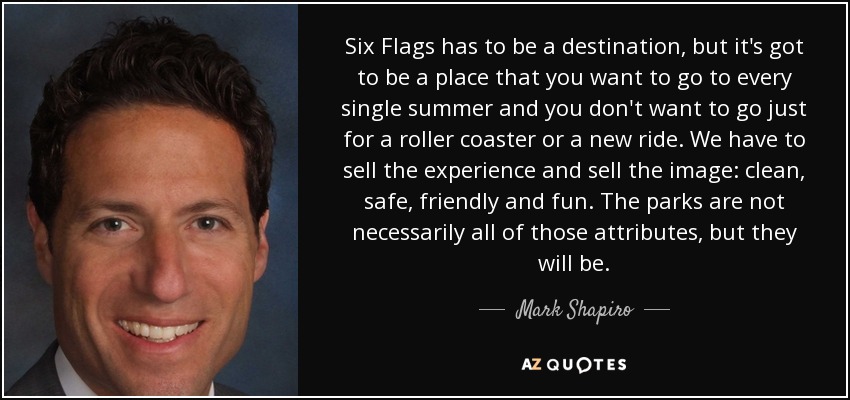 Six Flags has to be a destination, but it's got to be a place that you want to go to every single summer and you don't want to go just for a roller coaster or a new ride. We have to sell the experience and sell the image: clean, safe, friendly and fun. The parks are not necessarily all of those attributes, but they will be. - Mark Shapiro