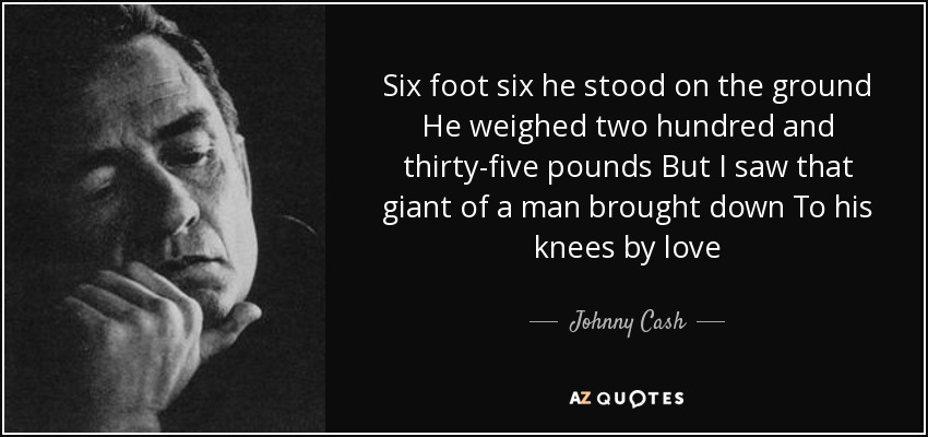 Six foot six he stood on the ground He weighed two hundred and thirty-five pounds But I saw that giant of a man brought down To his knees by love - Johnny Cash