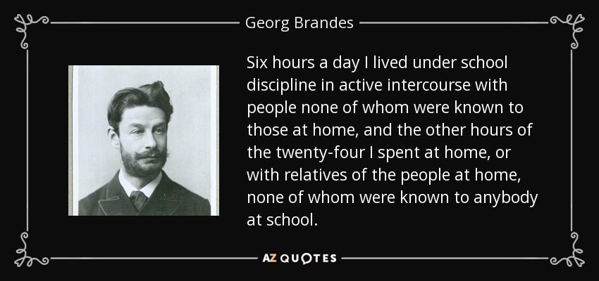 Six hours a day I lived under school discipline in active intercourse with people none of whom were known to those at home, and the other hours of the twenty-four I spent at home, or with relatives of the people at home, none of whom were known to anybody at school. - Georg Brandes