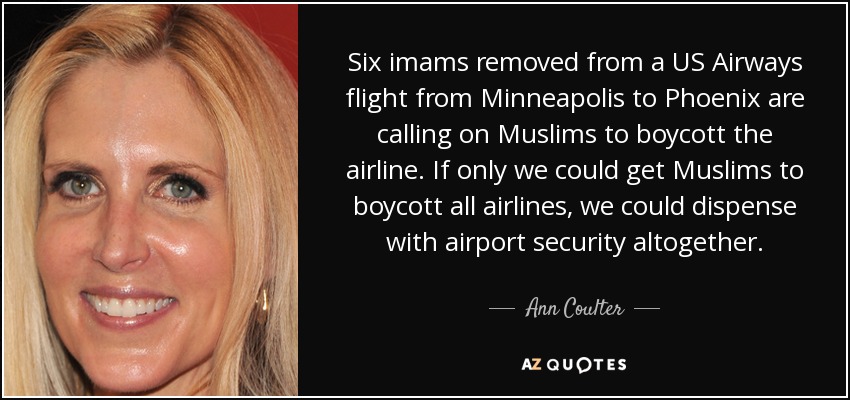Six imams removed from a US Airways flight from Minneapolis to Phoenix are calling on Muslims to boycott the airline. If only we could get Muslims to boycott all airlines, we could dispense with airport security altogether. - Ann Coulter