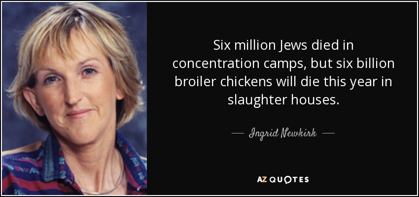 Six million Jews died in concentration camps, but six billion broiler chickens will die this year in slaughter houses. - Ingrid Newkirk